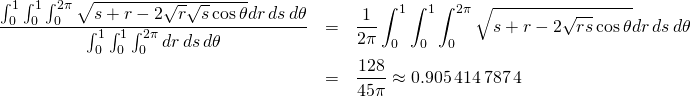 \begin{eqnarray*} \frac{\int_{0}^{1}\int_{0}^{1}\int_{0}^{2\pi }\sqrt{s+r-2\sqrt{r}\sqrt{s} \cos \theta }dr\,ds\,d\theta }{\int_{0}^{1}\int_{0}^{1}\int_{0}^{2\pi }dr\,ds\,d\theta } &=&\frac{1}{2\pi }\int_{0}^{1}\int_{0}^{1}\int_{0}^{2\pi } \sqrt{s+r-2\sqrt{rs}\cos \theta }dr\,ds\,d\theta \\ &=&\frac{128}{45\pi }\approx 0.905\,414\,787\, 4 \end{eqnarray*}