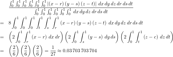 \begin{eqnarray*} &&\frac{\int_{0}^{1}\int_{0}^{1}\int_{0}^{1}\int_{0}^{1}\int_{0}^{1}% \int_{0}^{1}\left\vert \left( x-r\right) \left( y-s\right) \left( z-t\right) \right\vert \,dx\,dy\,dz\,dr\,ds\,dt}{\int_{0}^{1}\int_{0}^{1}\int_{0}^{1}% \int_{0}^{1}\int_{0}^{1}\int_{0}^{1}\,dx\,dy\,dz\,dr\,ds\,dt} \\ &=&8\int_{0}^{1}\int_{0}^{1}\int_{0}^{1}\int_{t}^{1}\int_{s}^{1}\int_{r}^{1}% \left( x-r\right) \left( y-s\right) \left( z-t\right) \,dx\,dy\,dz\,dr\,ds\,dt \\ &=&\left( 2\int_{0}^{1}\int_{r}^{1}\left( x-r\right) \,dx\,dr\right) \left( 2\int_{0}^{1}\int_{s}^{1}\left( y-s\right) \,dy\,ds\right) \left( 2\int_{0}^{1}\int_{t}^{1}\left( z-c\right) \,dz\,dt\right) \\ &=&\left( \frac{2}{6}\right) \left( \frac{2}{6}\right) \left( \frac{2}{6} \right) =\frac{1}{27}\approx 0.03\,703\,703\,704 \end{eqnarray*}