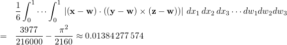 \begin{eqnarray*} &&\frac{1}{6}\int_{0}^{1}\cdots \int_{0}^{1}\,\left\vert \left( \mathbf{x}- \mathbf{w}\right) \cdot \left( \left( \mathbf{y}-\mathbf{w}\right) \times \left( \mathbf{z}-\mathbf{w}\right) \right) \right\vert \,dx_{1}\,dx_{2}\,dx_{3}\cdots dw_{1}dw_{2}dw_{3} \\ &=&\frac{3977}{216000}-\frac{\pi ^{2}}{2160}\approx 0.01 384\,277\,574 \end{eqnarray*}