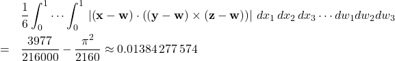 \begin{eqnarray*} &&\frac{1}{6}\int_{0}^{1}\cdots \int_{0}^{1}\,\left\vert \left( \mathbf{x}- \mathbf{w}\right) \cdot \left( \left( \mathbf{y}-\mathbf{w}\right) \times \left( \mathbf{z}-\mathbf{w}\right) \right) \right\vert \,dx_{1}\,dx_{2}\,dx_{3}\cdots dw_{1}dw_{2}dw_{3} \\ &=&\frac{3977}{216000}-\frac{\pi ^{2}}{2160}\approx 0.01 384\,277\,574 \end{eqnarray*}