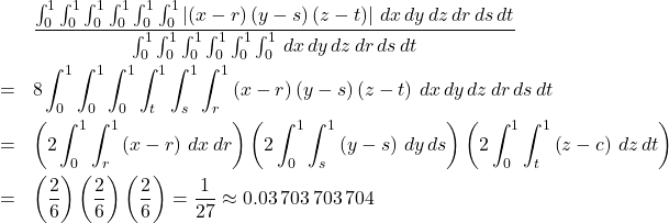 \begin{eqnarray*} &&\frac{\int_{0}^{1}\int_{0}^{1}\int_{0}^{1}\int_{0}^{1}\int_{0}^{1}% \int_{0}^{1}\left\vert \left( x-r\right) \left( y-s\right) \left( z-t\right) \right\vert \,dx\,dy\,dz\,dr\,ds\,dt}{\int_{0}^{1}\int_{0}^{1}\int_{0}^{1}% \int_{0}^{1}\int_{0}^{1}\int_{0}^{1}\,dx\,dy\,dz\,dr\,ds\,dt} \\ &=&8\int_{0}^{1}\int_{0}^{1}\int_{0}^{1}\int_{t}^{1}\int_{s}^{1}\int_{r}^{1}% \left( x-r\right) \left( y-s\right) \left( z-t\right) \,dx\,dy\,dz\,dr\,ds\,dt \\ &=&\left( 2\int_{0}^{1}\int_{r}^{1}\left( x-r\right) \,dx\,dr\right) \left( 2\int_{0}^{1}\int_{s}^{1}\left( y-s\right) \,dy\,ds\right) \left( 2\int_{0}^{1}\int_{t}^{1}\left( z-c\right) \,dz\,dt\right) \\ &=&\left( \frac{2}{6}\right) \left( \frac{2}{6}\right) \left( \frac{2}{6} \right) =\frac{1}{27}\approx 0.03\,703\,703\,704 \end{eqnarray*}